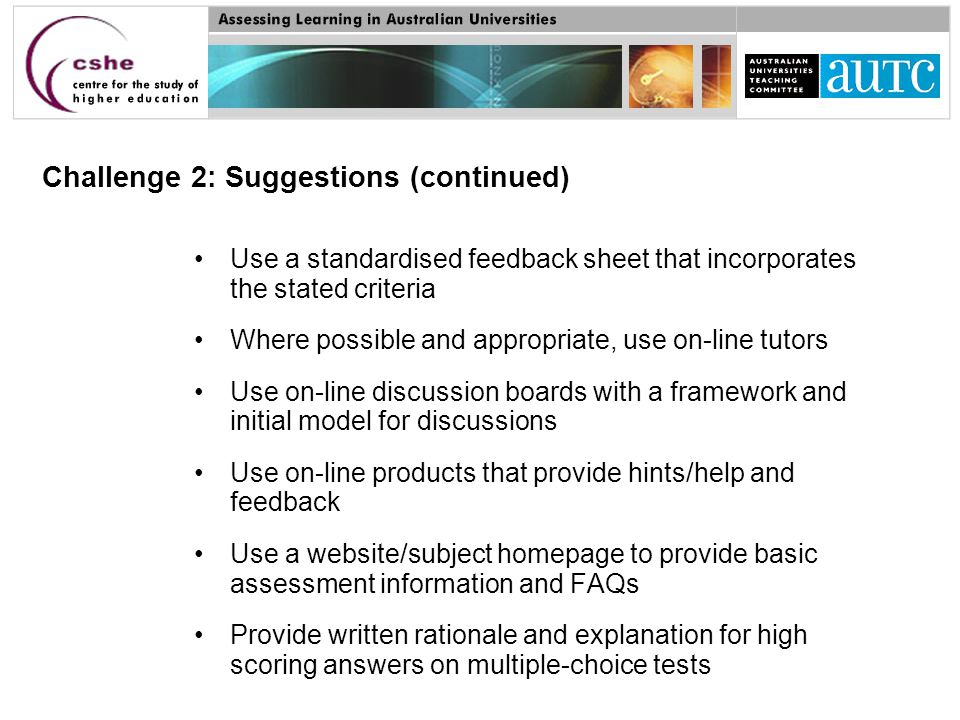 Challenge 2: Suggestions (continued) Use a standardised feedback sheet that incorporates the stated criteria Where possible and appropriate, use on-line tutors Use on-line discussion boards with a framework and initial model for discussions Use on-line products that provide hints/help and feedback Use a website/subject homepage to provide basic assessment information and FAQs Provide written rationale and explanation for high scoring answers on multiple-choice tests