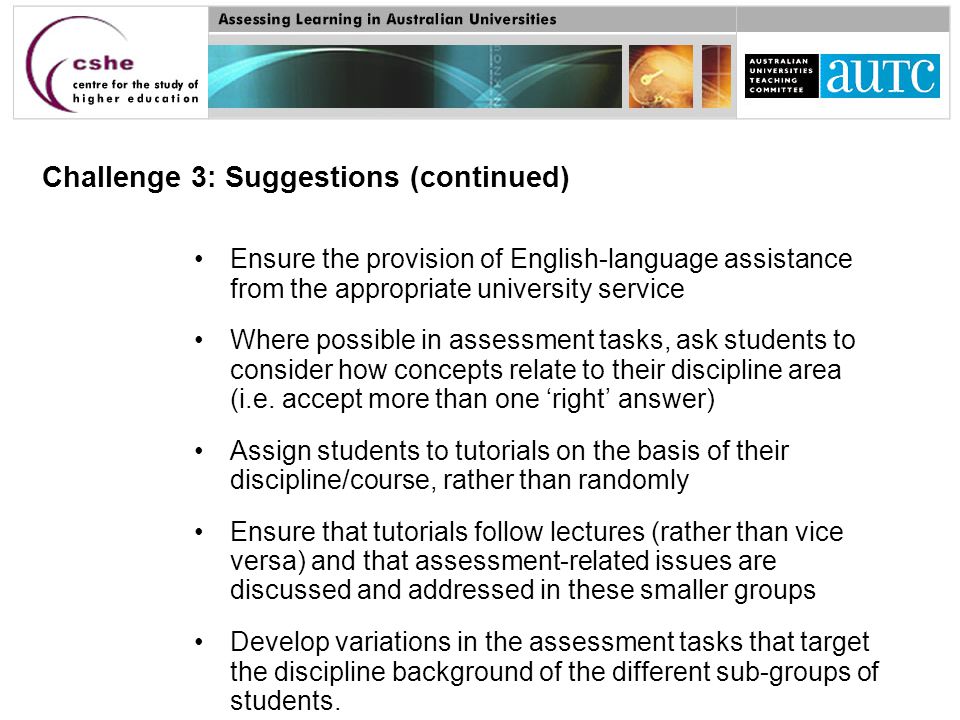 Challenge 3: Suggestions (continued) Ensure the provision of English-language assistance from the appropriate university service Where possible in assessment tasks, ask students to consider how concepts relate to their discipline area (i.e.