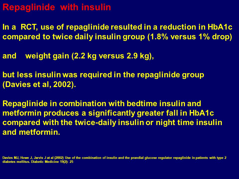 Repaglinide with insulin In a RCT, use of repaglinide resulted in a reduction in HbA1c compared to twice daily insulin group (1.8% versus 1% drop) and weight gain (2.2 kg versus 2.9 kg), but less insulin was required in the repaglinide group (Davies et al, 2002).