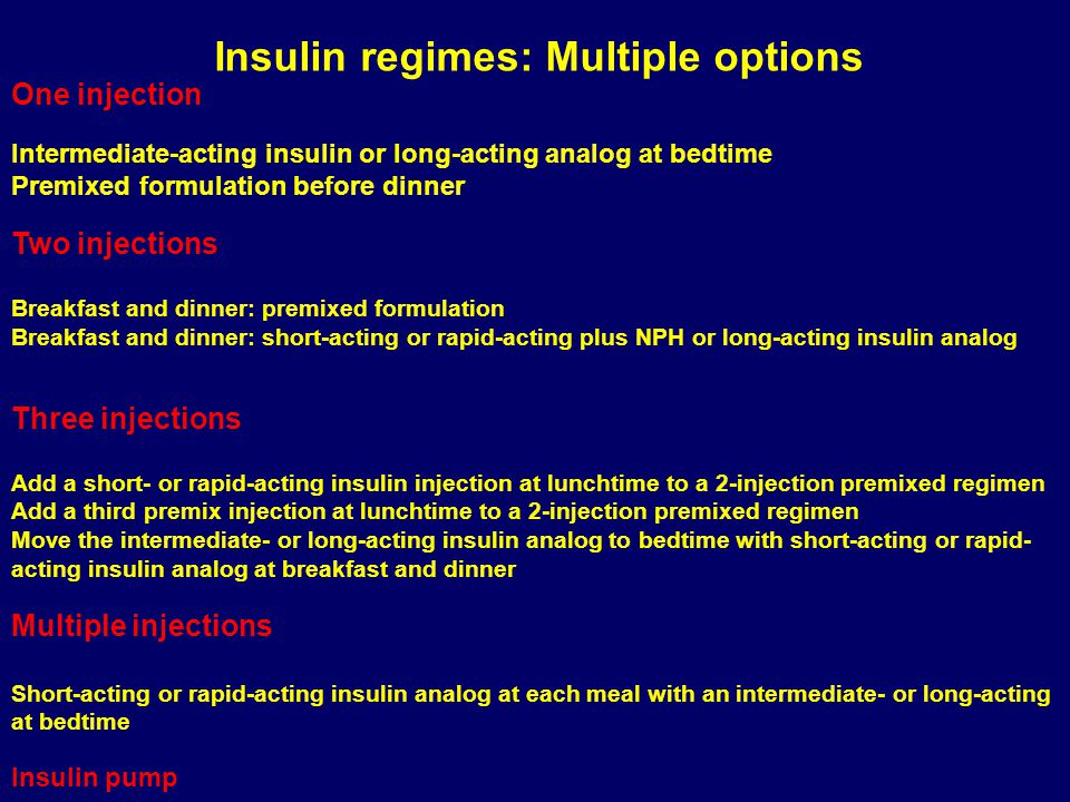 One injection Intermediate-acting insulin or long-acting analog at bedtime Premixed formulation before dinner Two injections Breakfast and dinner: premixed formulation Breakfast and dinner: short-acting or rapid-acting plus NPH or long-acting insulin analog Three injections Add a short- or rapid-acting insulin injection at lunchtime to a 2-injection premixed regimen Add a third premix injection at lunchtime to a 2-injection premixed regimen Move the intermediate- or long-acting insulin analog to bedtime with short-acting or rapid- acting insulin analog at breakfast and dinner Multiple injections Short-acting or rapid-acting insulin analog at each meal with an intermediate- or long-acting at bedtime Insulin pump Insulin regimes: Multiple options