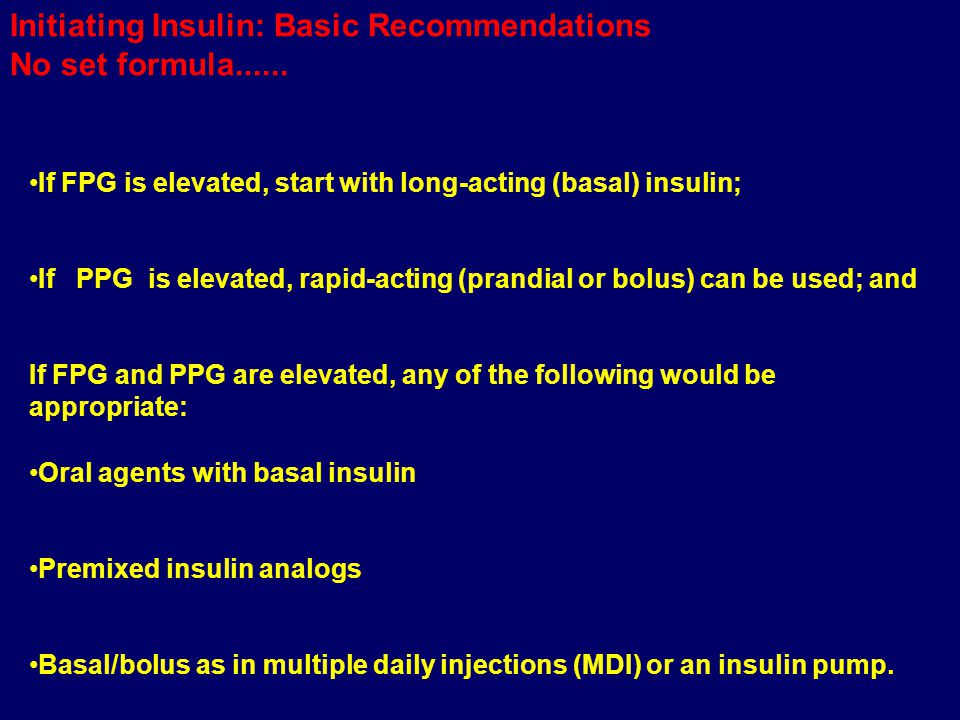 If FPG is elevated, start with long-acting (basal) insulin; If PPG is elevated, rapid-acting (prandial or bolus) can be used; and If FPG and PPG are elevated, any of the following would be appropriate: Oral agents with basal insulin Premixed insulin analogs Basal/bolus as in multiple daily injections (MDI) or an insulin pump.