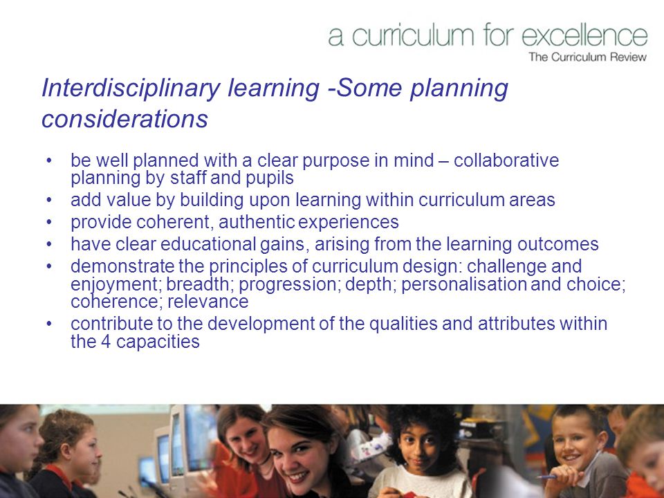 Interdisciplinary learning -Some planning considerations be well planned with a clear purpose in mind – collaborative planning by staff and pupils add value by building upon learning within curriculum areas provide coherent, authentic experiences have clear educational gains, arising from the learning outcomes demonstrate the principles of curriculum design: challenge and enjoyment; breadth; progression; depth; personalisation and choice; coherence; relevance contribute to the development of the qualities and attributes within the 4 capacities