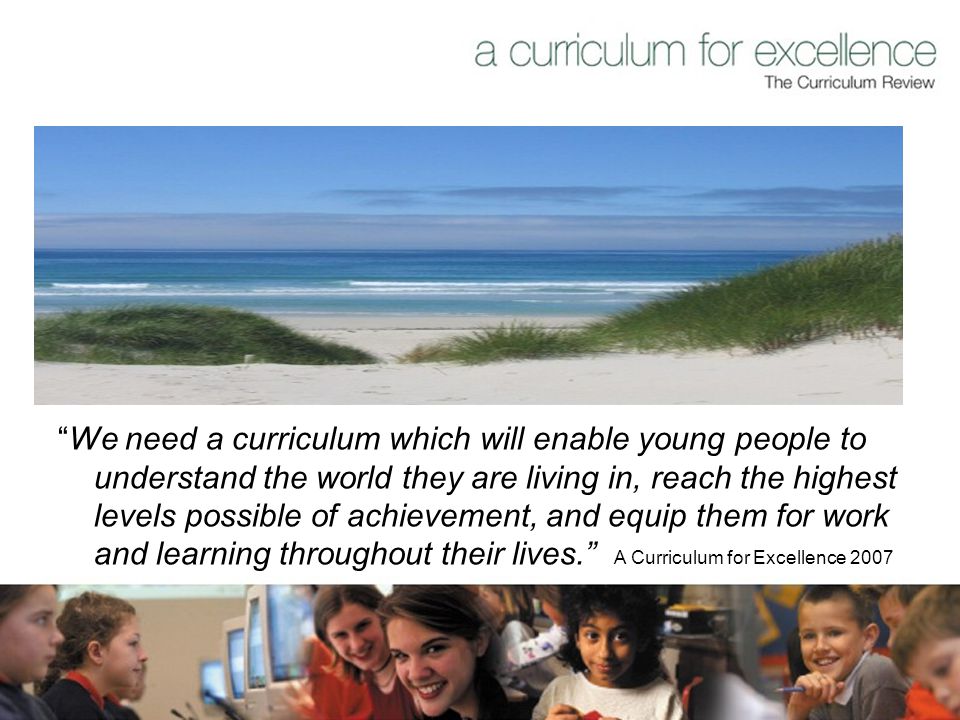 We need a curriculum which will enable young people to understand the world they are living in, reach the highest levels possible of achievement, and equip them for work and learning throughout their lives. A Curriculum for Excellence 2007