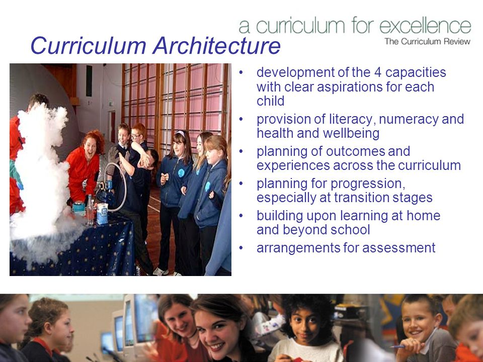 Curriculum Architecture development of the 4 capacities with clear aspirations for each child provision of literacy, numeracy and health and wellbeing planning of outcomes and experiences across the curriculum planning for progression, especially at transition stages building upon learning at home and beyond school arrangements for assessment