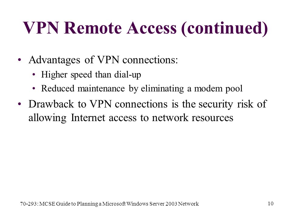 70-293: MCSE Guide to Planning a Microsoft Windows Server 2003 Network 10 VPN Remote Access (continued) Advantages of VPN connections: Higher speed than dial-up Reduced maintenance by eliminating a modem pool Drawback to VPN connections is the security risk of allowing Internet access to network resources