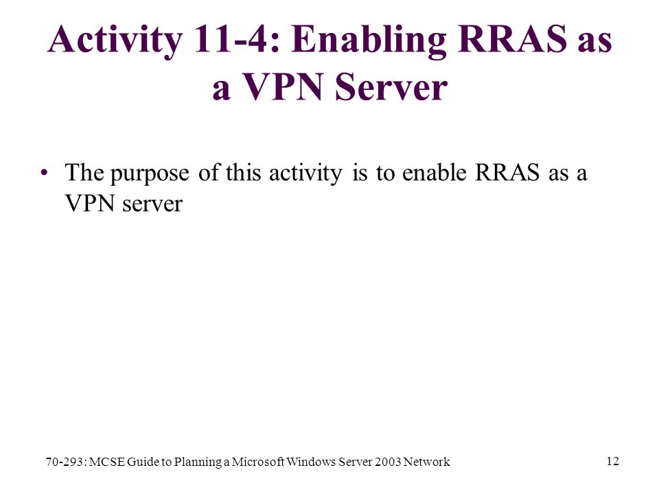 70-293: MCSE Guide to Planning a Microsoft Windows Server 2003 Network 12 Activity 11-4: Enabling RRAS as a VPN Server The purpose of this activity is to enable RRAS as a VPN server