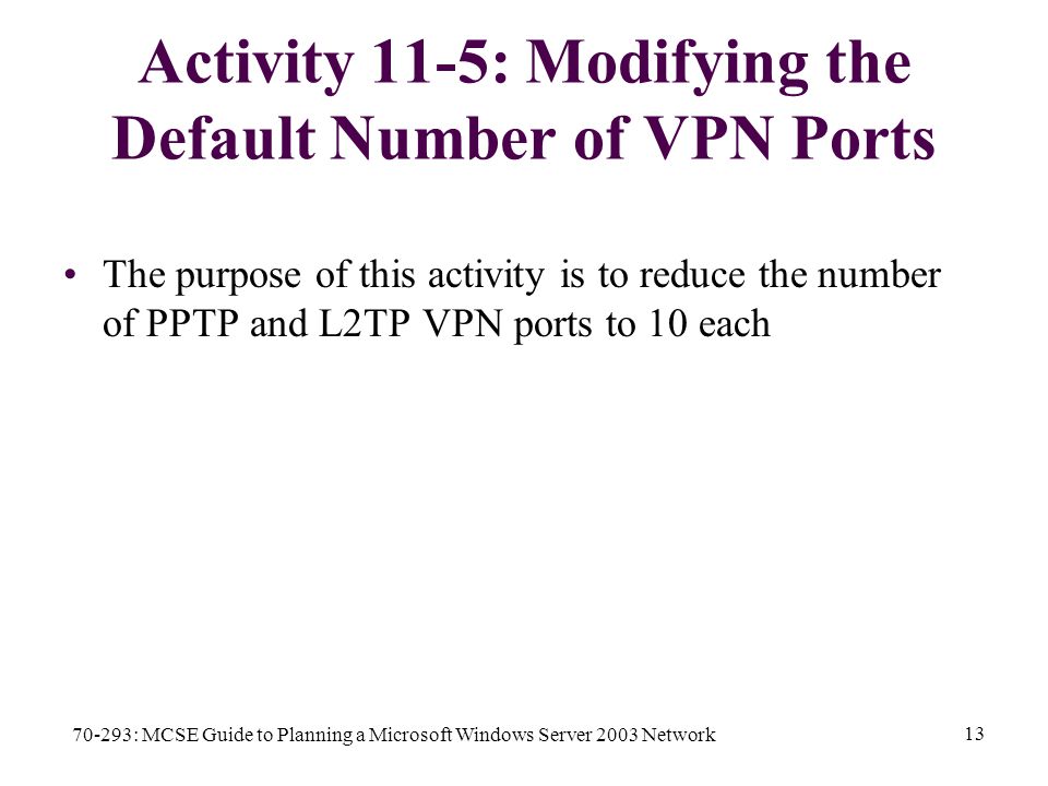 70-293: MCSE Guide to Planning a Microsoft Windows Server 2003 Network 13 Activity 11-5: Modifying the Default Number of VPN Ports The purpose of this activity is to reduce the number of PPTP and L2TP VPN ports to 10 each