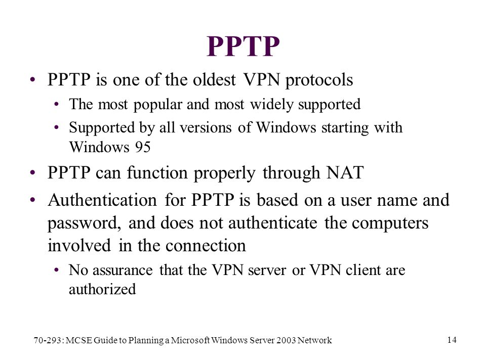 70-293: MCSE Guide to Planning a Microsoft Windows Server 2003 Network 14 PPTP PPTP is one of the oldest VPN protocols The most popular and most widely supported Supported by all versions of Windows starting with Windows 95 PPTP can function properly through NAT Authentication for PPTP is based on a user name and password, and does not authenticate the computers involved in the connection No assurance that the VPN server or VPN client are authorized