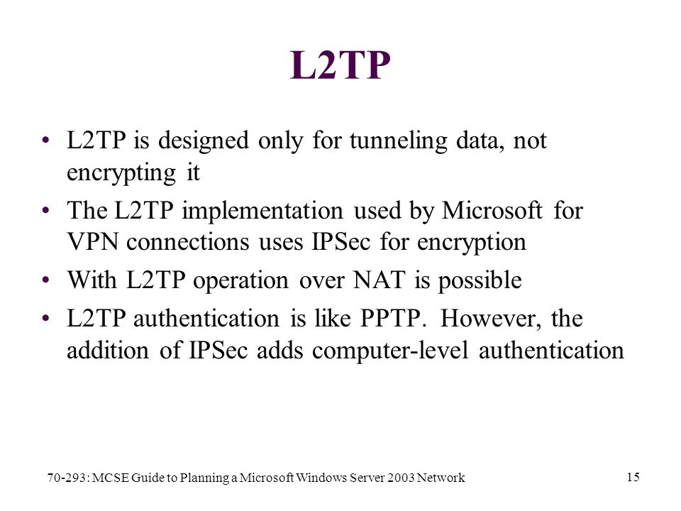 70-293: MCSE Guide to Planning a Microsoft Windows Server 2003 Network 15 L2TP L2TP is designed only for tunneling data, not encrypting it The L2TP implementation used by Microsoft for VPN connections uses IPSec for encryption With L2TP operation over NAT is possible L2TP authentication is like PPTP.