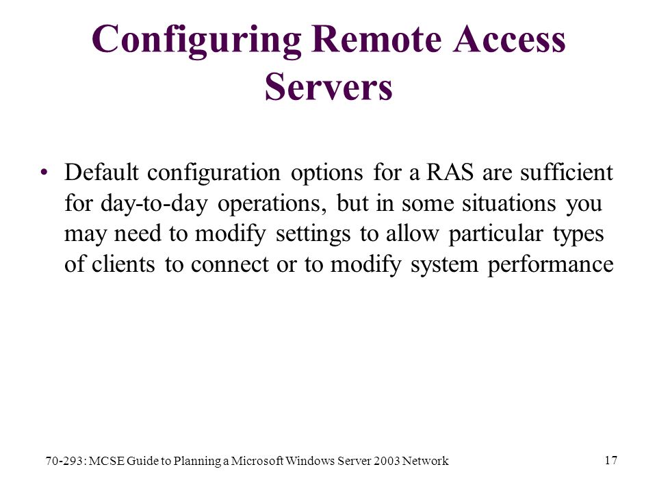 70-293: MCSE Guide to Planning a Microsoft Windows Server 2003 Network 17 Configuring Remote Access Servers Default configuration options for a RAS are sufficient for day-to-day operations, but in some situations you may need to modify settings to allow particular types of clients to connect or to modify system performance