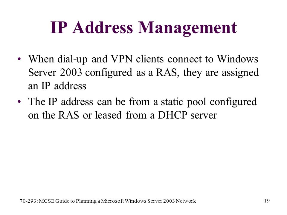 70-293: MCSE Guide to Planning a Microsoft Windows Server 2003 Network 19 IP Address Management When dial-up and VPN clients connect to Windows Server 2003 configured as a RAS, they are assigned an IP address The IP address can be from a static pool configured on the RAS or leased from a DHCP server