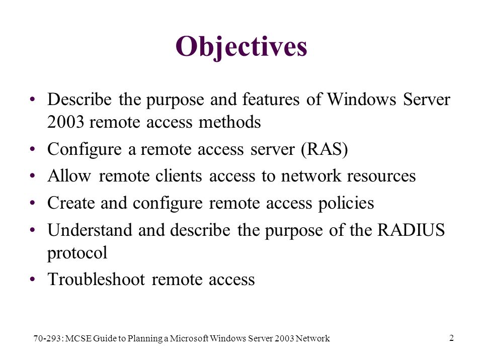 70-293: MCSE Guide to Planning a Microsoft Windows Server 2003 Network 2 Objectives Describe the purpose and features of Windows Server 2003 remote access methods Configure a remote access server (RAS) Allow remote clients access to network resources Create and configure remote access policies Understand and describe the purpose of the RADIUS protocol Troubleshoot remote access