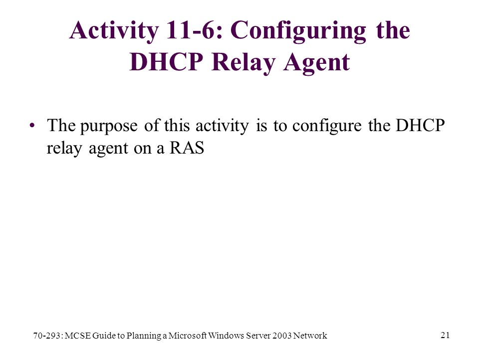 70-293: MCSE Guide to Planning a Microsoft Windows Server 2003 Network 21 Activity 11-6: Configuring the DHCP Relay Agent The purpose of this activity is to configure the DHCP relay agent on a RAS