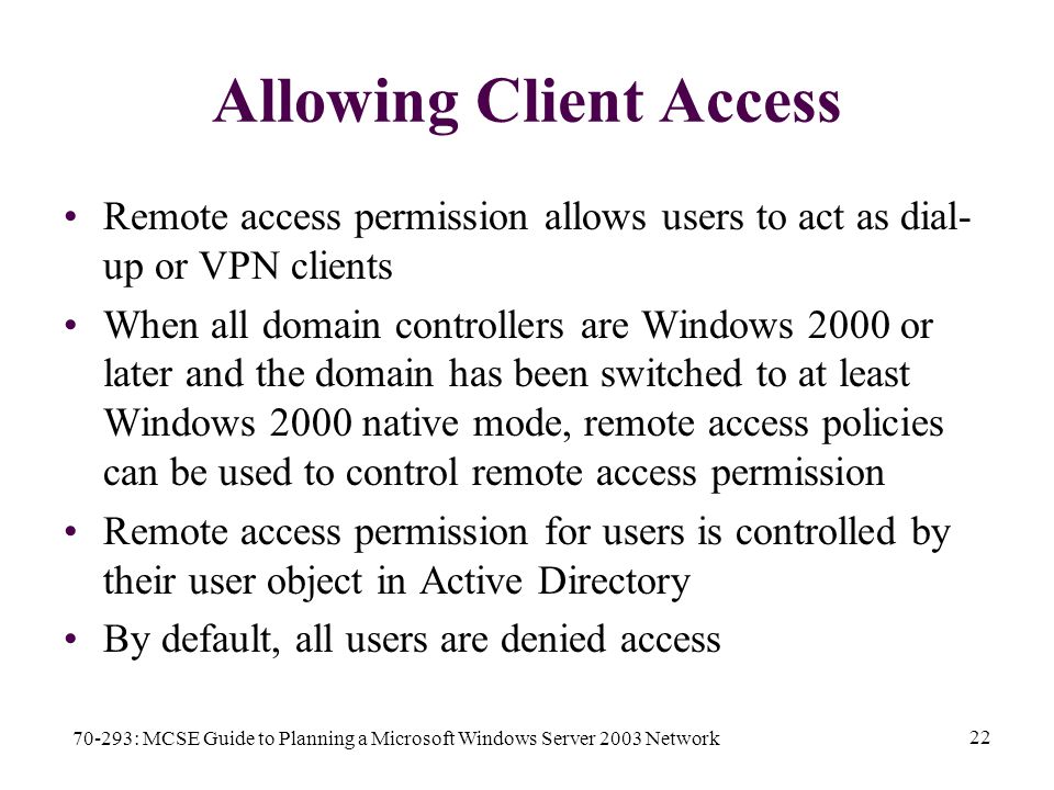 70-293: MCSE Guide to Planning a Microsoft Windows Server 2003 Network 22 Allowing Client Access Remote access permission allows users to act as dial- up or VPN clients When all domain controllers are Windows 2000 or later and the domain has been switched to at least Windows 2000 native mode, remote access policies can be used to control remote access permission Remote access permission for users is controlled by their user object in Active Directory By default, all users are denied access