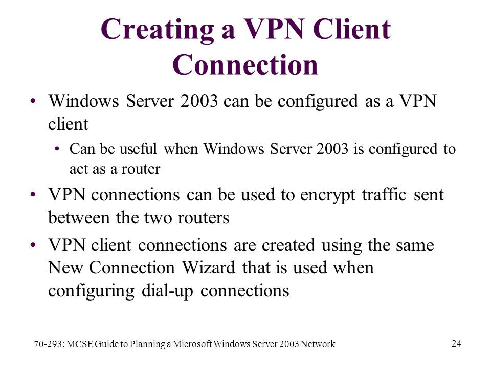 70-293: MCSE Guide to Planning a Microsoft Windows Server 2003 Network 24 Creating a VPN Client Connection Windows Server 2003 can be configured as a VPN client Can be useful when Windows Server 2003 is configured to act as a router VPN connections can be used to encrypt traffic sent between the two routers VPN client connections are created using the same New Connection Wizard that is used when configuring dial-up connections