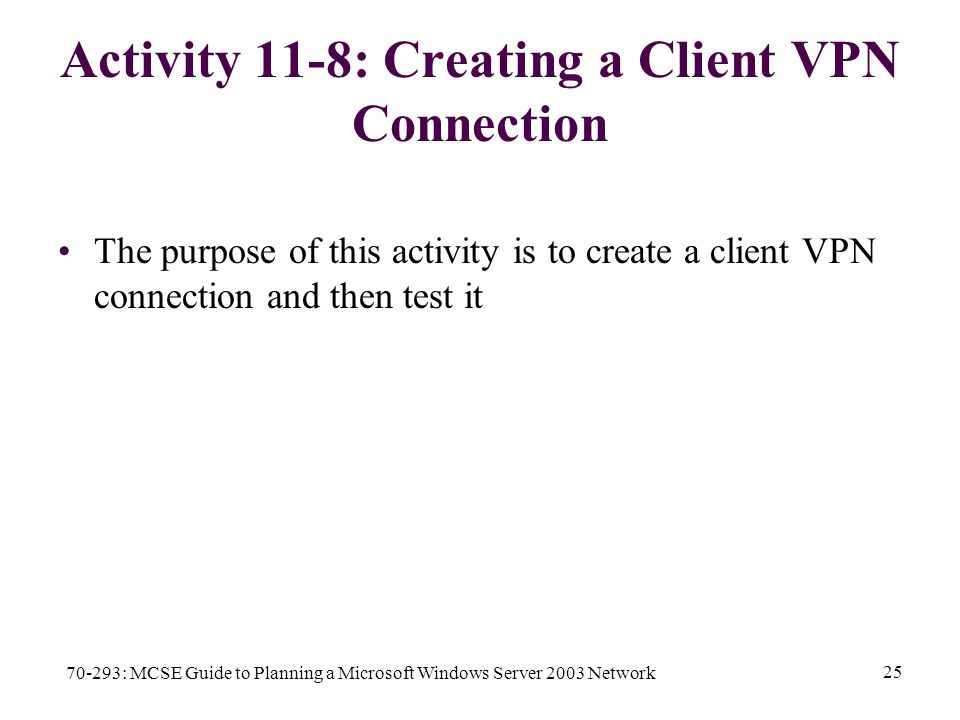 70-293: MCSE Guide to Planning a Microsoft Windows Server 2003 Network 25 Activity 11-8: Creating a Client VPN Connection The purpose of this activity is to create a client VPN connection and then test it