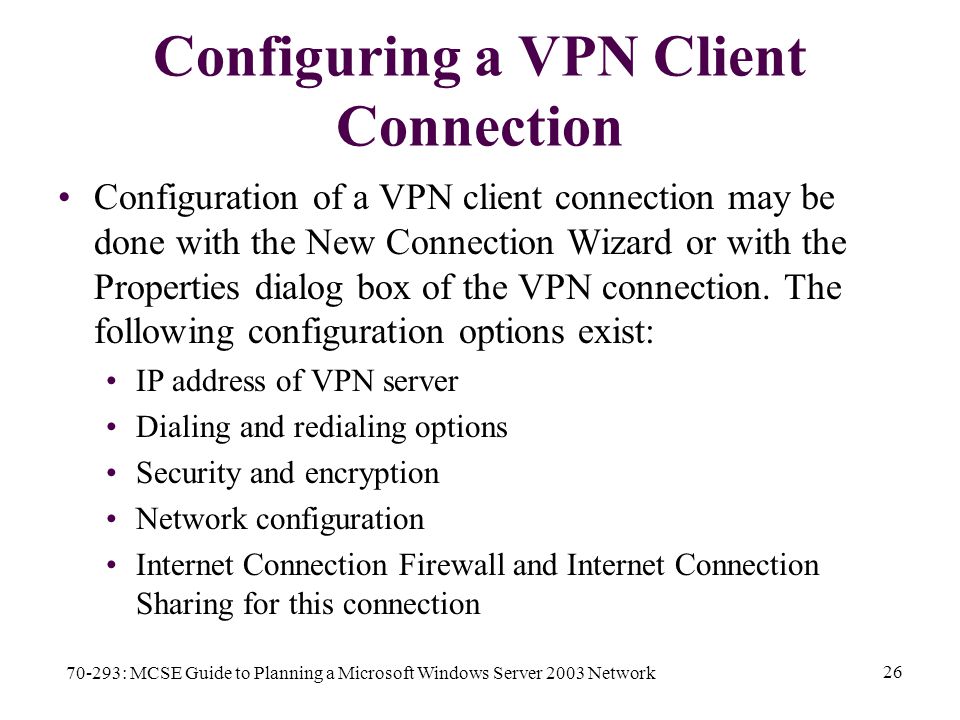 70-293: MCSE Guide to Planning a Microsoft Windows Server 2003 Network 26 Configuring a VPN Client Connection Configuration of a VPN client connection may be done with the New Connection Wizard or with the Properties dialog box of the VPN connection.
