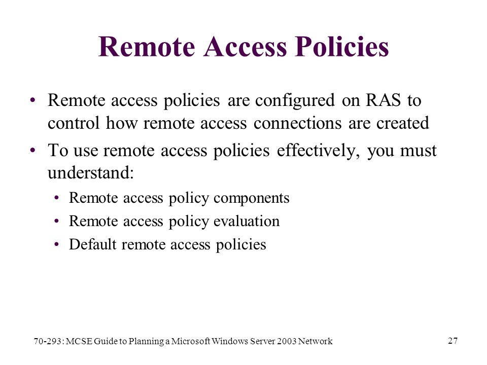 70-293: MCSE Guide to Planning a Microsoft Windows Server 2003 Network 27 Remote Access Policies Remote access policies are configured on RAS to control how remote access connections are created To use remote access policies effectively, you must understand: Remote access policy components Remote access policy evaluation Default remote access policies