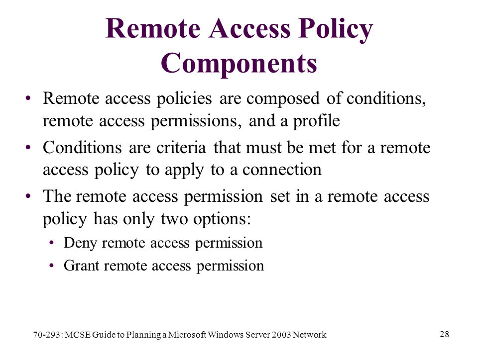 70-293: MCSE Guide to Planning a Microsoft Windows Server 2003 Network 28 Remote Access Policy Components Remote access policies are composed of conditions, remote access permissions, and a profile Conditions are criteria that must be met for a remote access policy to apply to a connection The remote access permission set in a remote access policy has only two options: Deny remote access permission Grant remote access permission