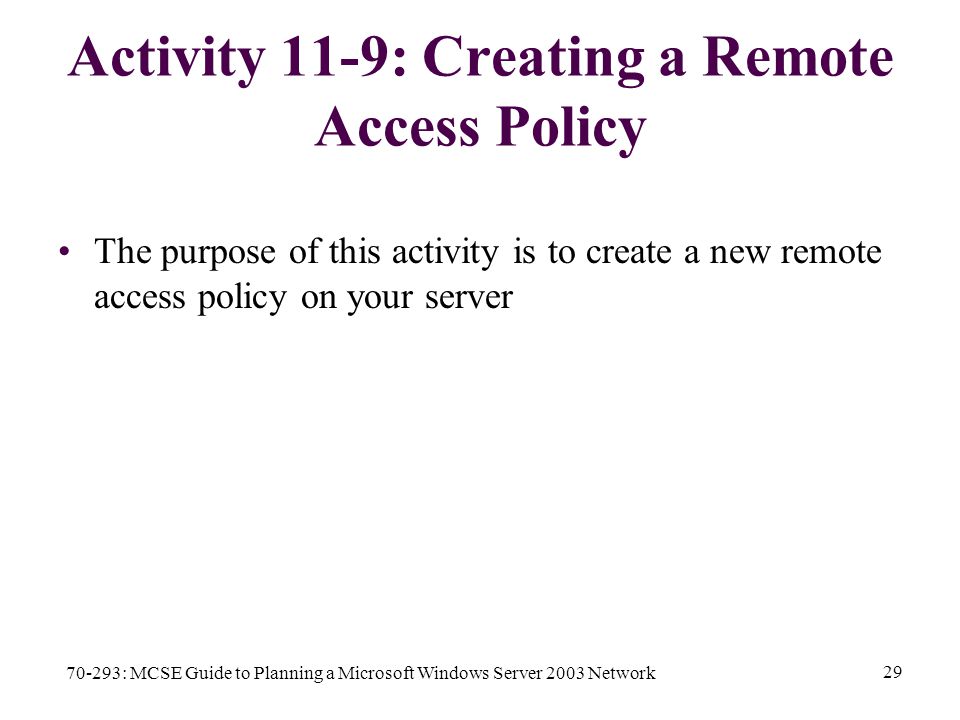 70-293: MCSE Guide to Planning a Microsoft Windows Server 2003 Network 29 Activity 11-9: Creating a Remote Access Policy The purpose of this activity is to create a new remote access policy on your server