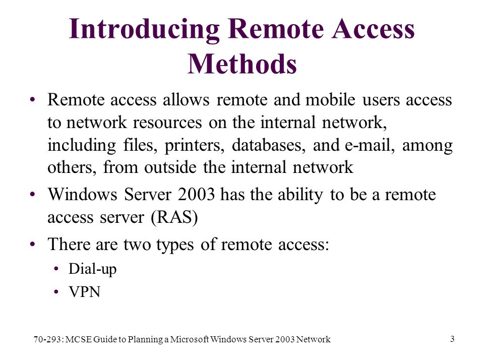 70-293: MCSE Guide to Planning a Microsoft Windows Server 2003 Network 3 Introducing Remote Access Methods Remote access allows remote and mobile users access to network resources on the internal network, including files, printers, databases, and  , among others, from outside the internal network Windows Server 2003 has the ability to be a remote access server (RAS) There are two types of remote access: Dial-up VPN
