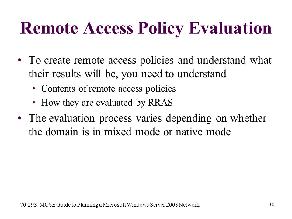 70-293: MCSE Guide to Planning a Microsoft Windows Server 2003 Network 30 Remote Access Policy Evaluation To create remote access policies and understand what their results will be, you need to understand Contents of remote access policies How they are evaluated by RRAS The evaluation process varies depending on whether the domain is in mixed mode or native mode
