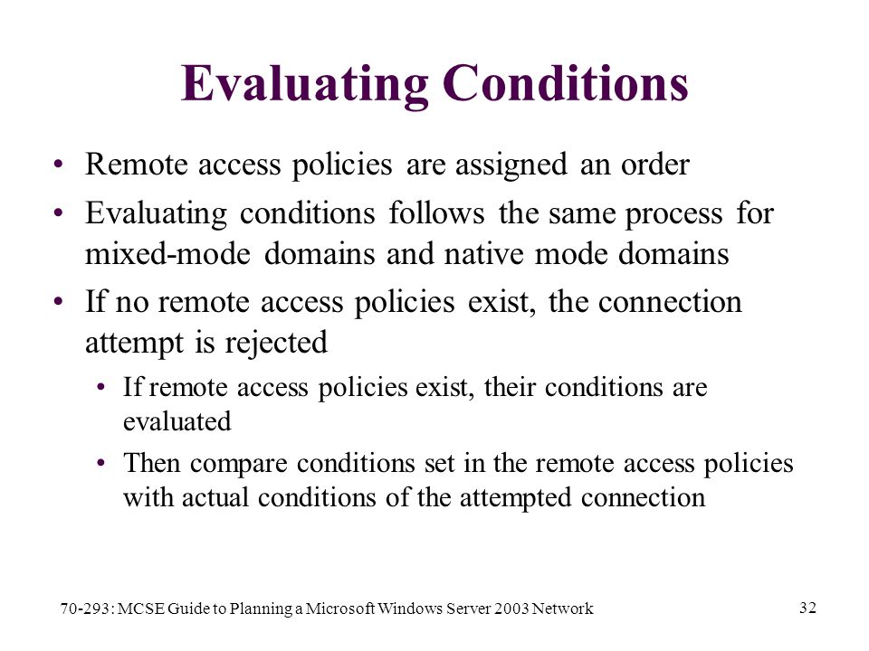 70-293: MCSE Guide to Planning a Microsoft Windows Server 2003 Network 32 Evaluating Conditions Remote access policies are assigned an order Evaluating conditions follows the same process for mixed-mode domains and native mode domains If no remote access policies exist, the connection attempt is rejected If remote access policies exist, their conditions are evaluated Then compare conditions set in the remote access policies with actual conditions of the attempted connection