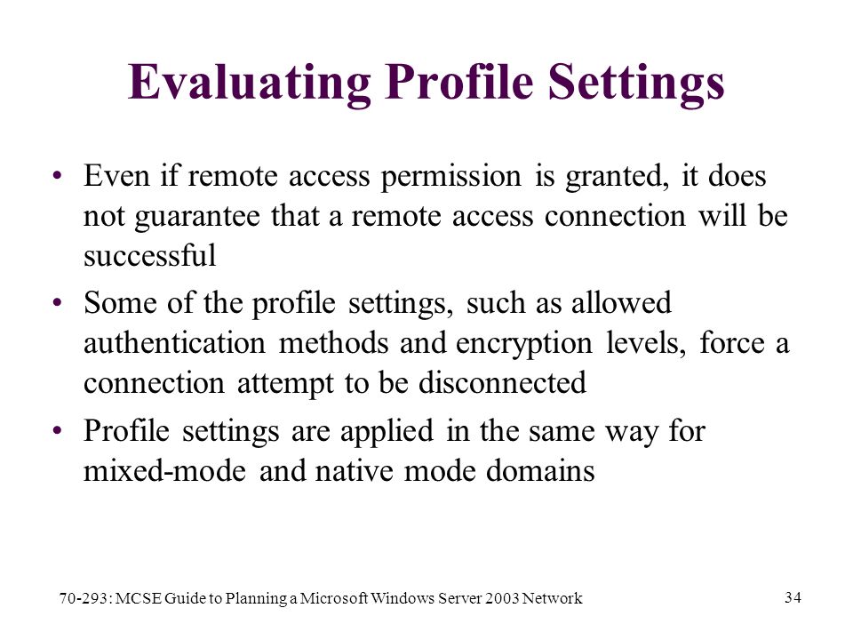 70-293: MCSE Guide to Planning a Microsoft Windows Server 2003 Network 34 Evaluating Profile Settings Even if remote access permission is granted, it does not guarantee that a remote access connection will be successful Some of the profile settings, such as allowed authentication methods and encryption levels, force a connection attempt to be disconnected Profile settings are applied in the same way for mixed-mode and native mode domains