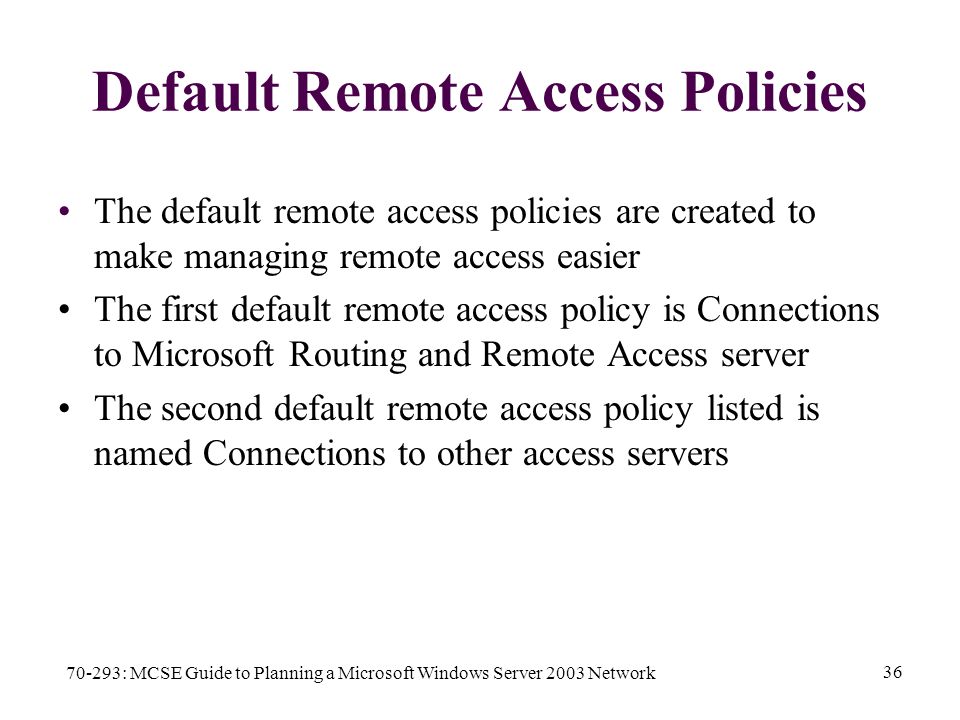70-293: MCSE Guide to Planning a Microsoft Windows Server 2003 Network 36 Default Remote Access Policies The default remote access policies are created to make managing remote access easier The first default remote access policy is Connections to Microsoft Routing and Remote Access server The second default remote access policy listed is named Connections to other access servers