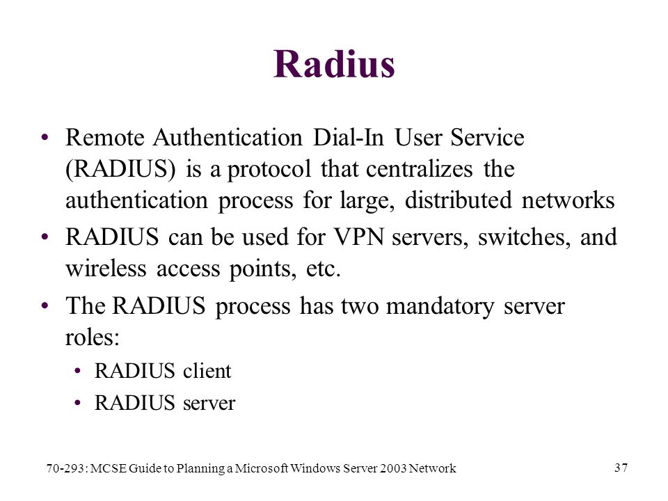 70-293: MCSE Guide to Planning a Microsoft Windows Server 2003 Network 37 Radius Remote Authentication Dial-In User Service (RADIUS) is a protocol that centralizes the authentication process for large, distributed networks RADIUS can be used for VPN servers, switches, and wireless access points, etc.