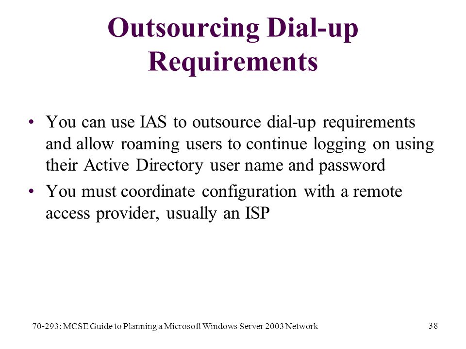 70-293: MCSE Guide to Planning a Microsoft Windows Server 2003 Network 38 Outsourcing Dial-up Requirements You can use IAS to outsource dial-up requirements and allow roaming users to continue logging on using their Active Directory user name and password You must coordinate configuration with a remote access provider, usually an ISP