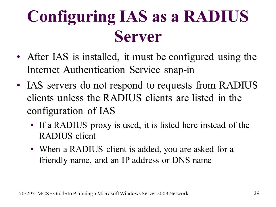 70-293: MCSE Guide to Planning a Microsoft Windows Server 2003 Network 39 Configuring IAS as a RADIUS Server After IAS is installed, it must be configured using the Internet Authentication Service snap-in IAS servers do not respond to requests from RADIUS clients unless the RADIUS clients are listed in the configuration of IAS If a RADIUS proxy is used, it is listed here instead of the RADIUS client When a RADIUS client is added, you are asked for a friendly name, and an IP address or DNS name