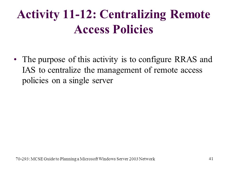 70-293: MCSE Guide to Planning a Microsoft Windows Server 2003 Network 41 Activity 11-12: Centralizing Remote Access Policies The purpose of this activity is to configure RRAS and IAS to centralize the management of remote access policies on a single server