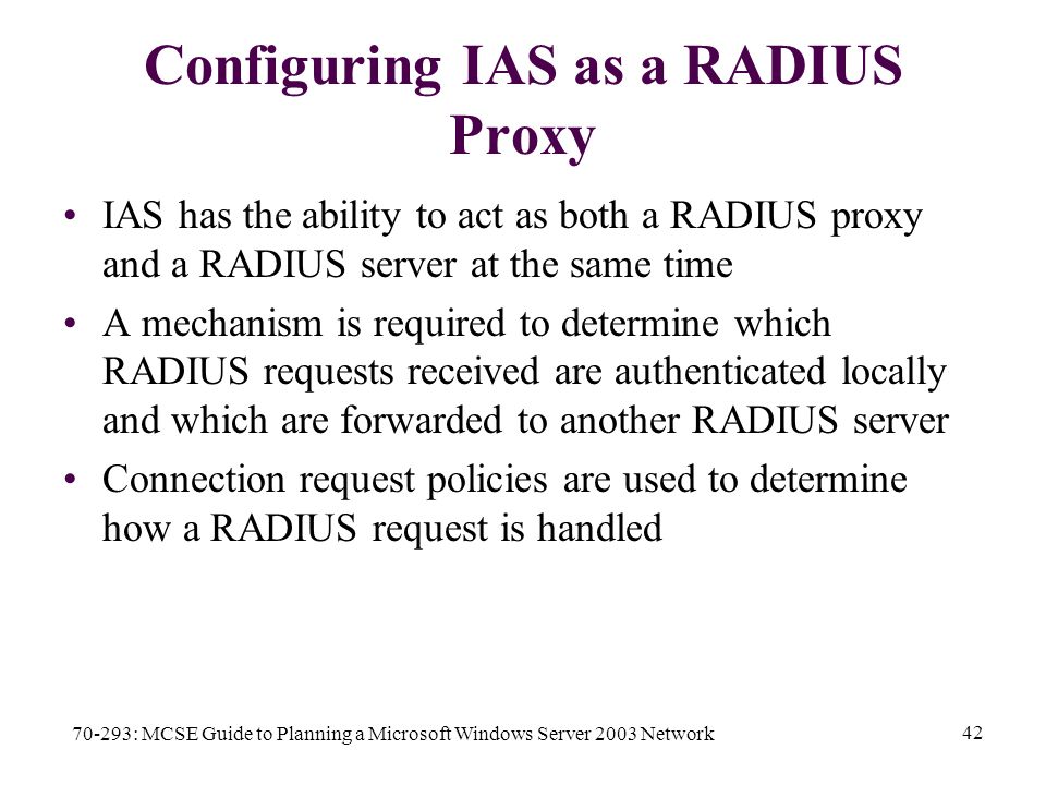 70-293: MCSE Guide to Planning a Microsoft Windows Server 2003 Network 42 Configuring IAS as a RADIUS Proxy IAS has the ability to act as both a RADIUS proxy and a RADIUS server at the same time A mechanism is required to determine which RADIUS requests received are authenticated locally and which are forwarded to another RADIUS server Connection request policies are used to determine how a RADIUS request is handled