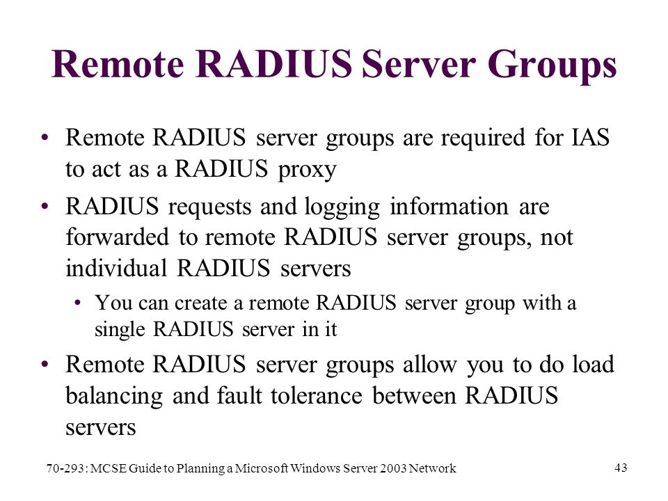70-293: MCSE Guide to Planning a Microsoft Windows Server 2003 Network 43 Remote RADIUS Server Groups Remote RADIUS server groups are required for IAS to act as a RADIUS proxy RADIUS requests and logging information are forwarded to remote RADIUS server groups, not individual RADIUS servers You can create a remote RADIUS server group with a single RADIUS server in it Remote RADIUS server groups allow you to do load balancing and fault tolerance between RADIUS servers
