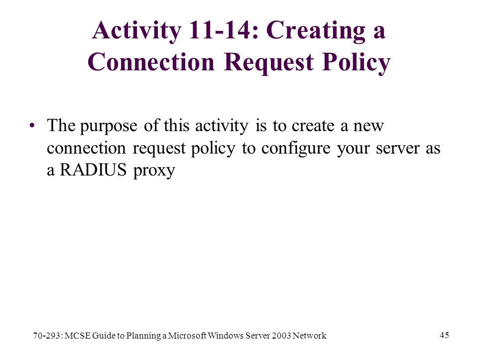 70-293: MCSE Guide to Planning a Microsoft Windows Server 2003 Network 45 Activity 11-14: Creating a Connection Request Policy The purpose of this activity is to create a new connection request policy to configure your server as a RADIUS proxy