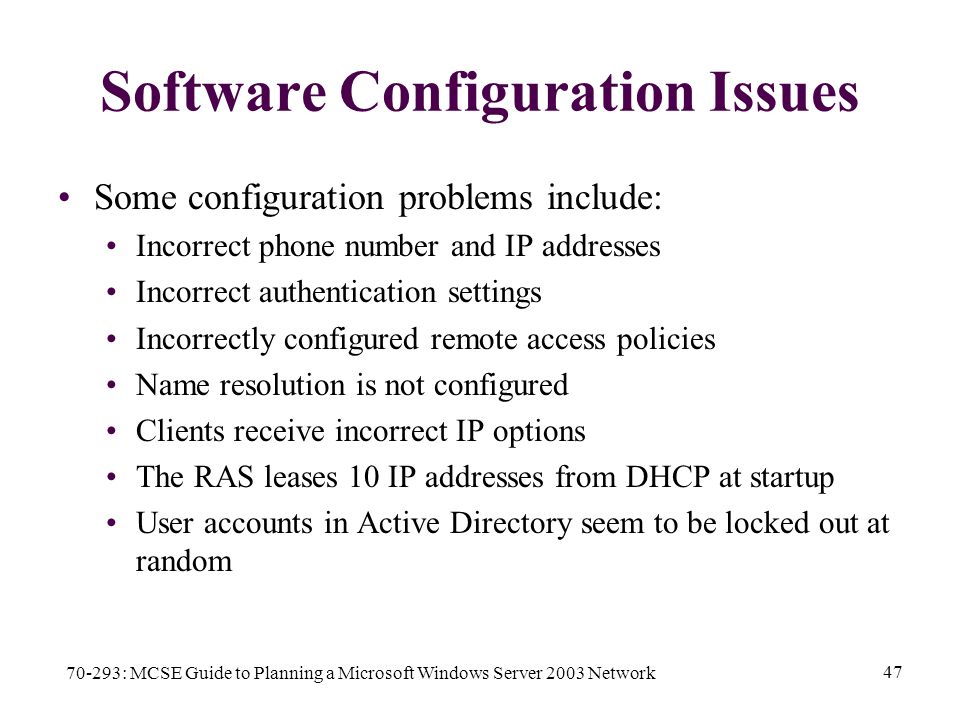 70-293: MCSE Guide to Planning a Microsoft Windows Server 2003 Network 47 Software Configuration Issues Some configuration problems include: Incorrect phone number and IP addresses Incorrect authentication settings Incorrectly configured remote access policies Name resolution is not configured Clients receive incorrect IP options The RAS leases 10 IP addresses from DHCP at startup User accounts in Active Directory seem to be locked out at random