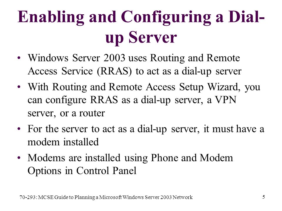 70-293: MCSE Guide to Planning a Microsoft Windows Server 2003 Network 5 Enabling and Configuring a Dial- up Server Windows Server 2003 uses Routing and Remote Access Service (RRAS) to act as a dial-up server With Routing and Remote Access Setup Wizard, you can configure RRAS as a dial-up server, a VPN server, or a router For the server to act as a dial-up server, it must have a modem installed Modems are installed using Phone and Modem Options in Control Panel