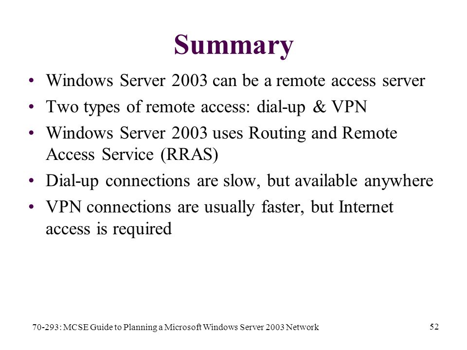 70-293: MCSE Guide to Planning a Microsoft Windows Server 2003 Network 52 Summary Windows Server 2003 can be a remote access server Two types of remote access: dial-up & VPN Windows Server 2003 uses Routing and Remote Access Service (RRAS) Dial-up connections are slow, but available anywhere VPN connections are usually faster, but Internet access is required