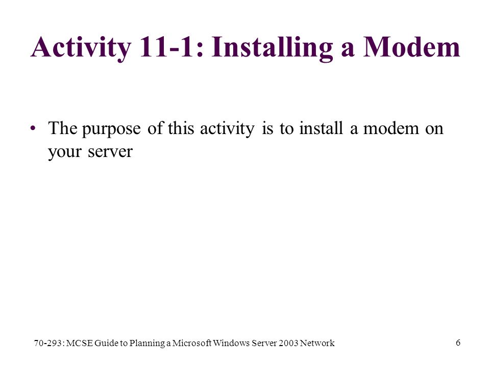 70-293: MCSE Guide to Planning a Microsoft Windows Server 2003 Network 6 Activity 11-1: Installing a Modem The purpose of this activity is to install a modem on your server