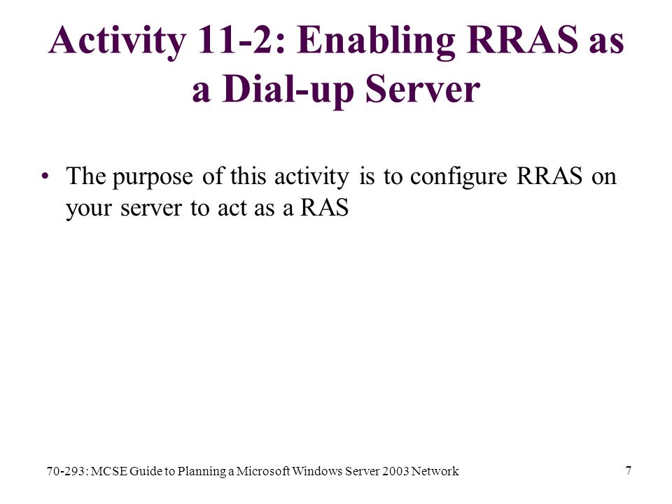 70-293: MCSE Guide to Planning a Microsoft Windows Server 2003 Network 7 Activity 11-2: Enabling RRAS as a Dial-up Server The purpose of this activity is to configure RRAS on your server to act as a RAS
