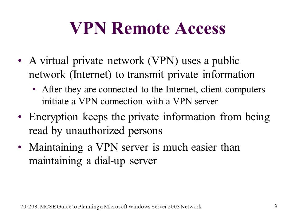 70-293: MCSE Guide to Planning a Microsoft Windows Server 2003 Network 9 VPN Remote Access A virtual private network (VPN) uses a public network (Internet) to transmit private information After they are connected to the Internet, client computers initiate a VPN connection with a VPN server Encryption keeps the private information from being read by unauthorized persons Maintaining a VPN server is much easier than maintaining a dial-up server