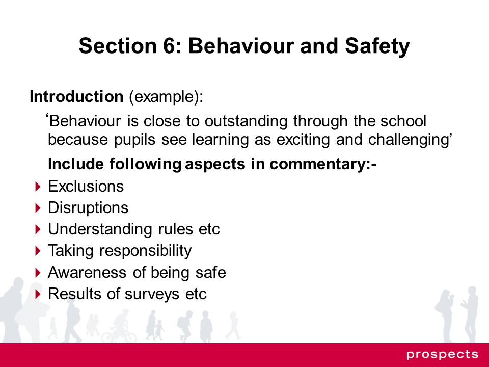 Section 6: Behaviour and Safety Introduction (example): ‘ Behaviour is close to outstanding through the school because pupils see learning as exciting and challenging’ Include following aspects in commentary:-  Exclusions  Disruptions  Understanding rules etc  Taking responsibility  Awareness of being safe  Results of surveys etc