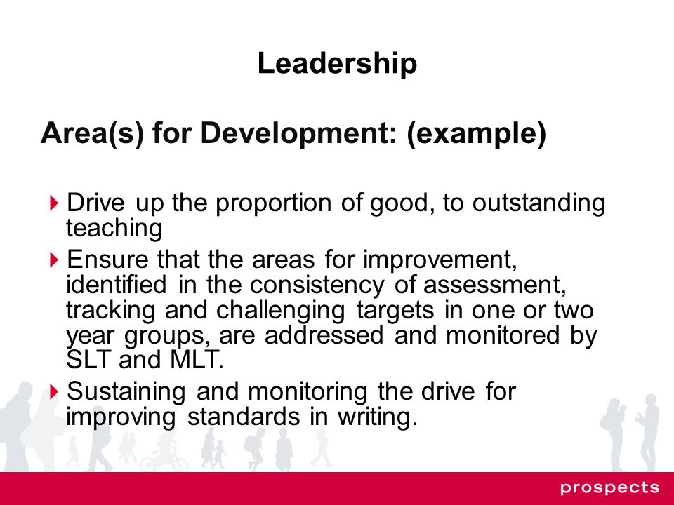 Leadership Area(s) for Development: (example)  Drive up the proportion of good, to outstanding teaching  Ensure that the areas for improvement, identified in the consistency of assessment, tracking and challenging targets in one or two year groups, are addressed and monitored by SLT and MLT.