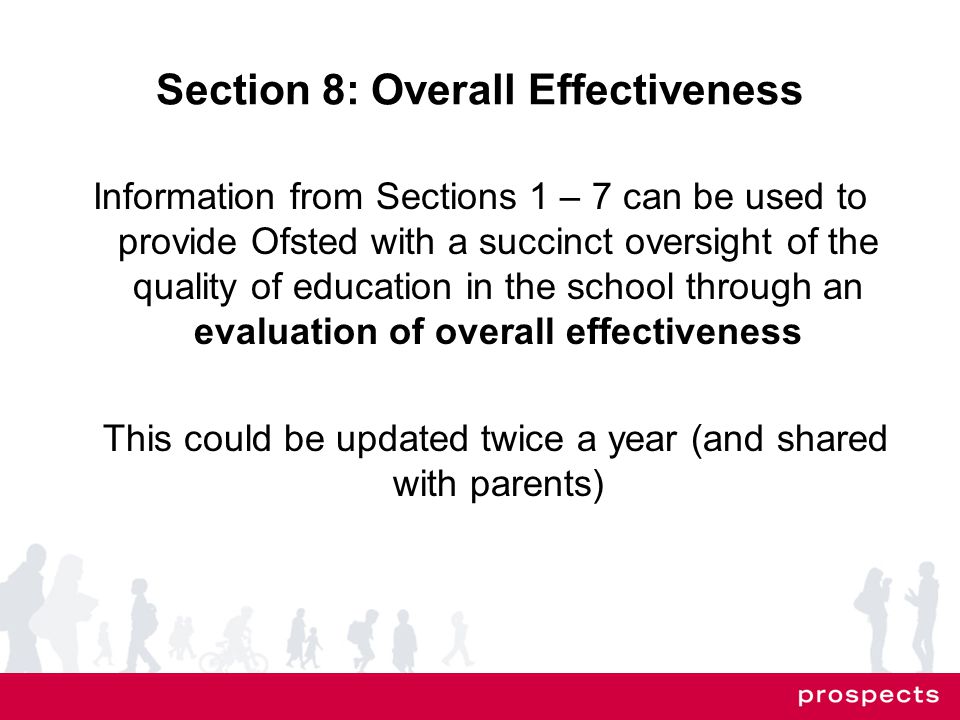 Section 8: Overall Effectiveness Information from Sections 1 – 7 can be used to provide Ofsted with a succinct oversight of the quality of education in the school through an evaluation of overall effectiveness This could be updated twice a year (and shared with parents)
