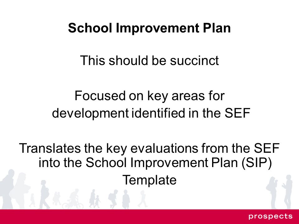School Improvement Plan This should be succinct Focused on key areas for development identified in the SEF Translates the key evaluations from the SEF into the School Improvement Plan (SIP) Template