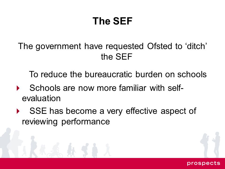 The SEF The government have requested Ofsted to ‘ditch’ the SEF To reduce the bureaucratic burden on schools  Schools are now more familiar with self- evaluation  SSE has become a very effective aspect of reviewing performance