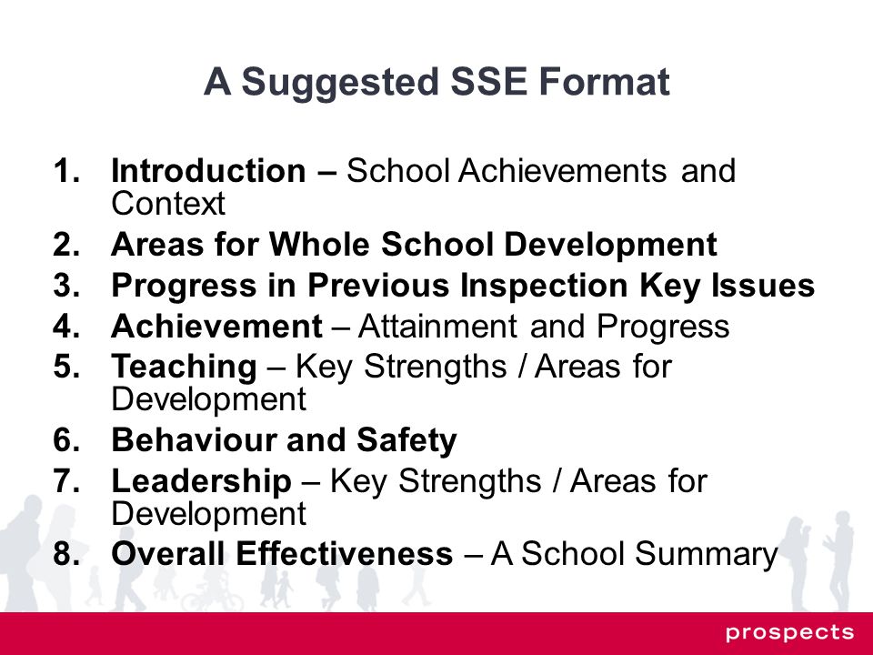 A Suggested SSE Format 1.Introduction – School Achievements and Context 2.Areas for Whole School Development 3.Progress in Previous Inspection Key Issues 4.Achievement – Attainment and Progress 5.Teaching – Key Strengths / Areas for Development 6.Behaviour and Safety 7.Leadership – Key Strengths / Areas for Development 8.Overall Effectiveness – A School Summary