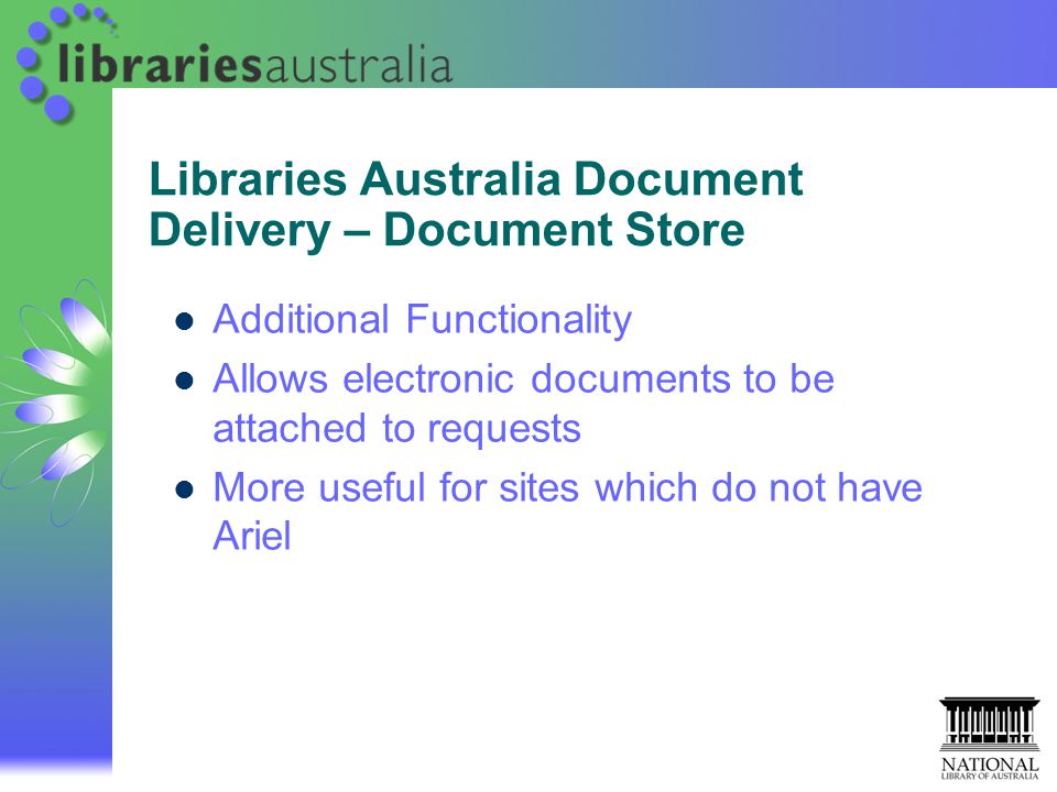 Libraries Australia Document Delivery – Document Store Additional Functionality Allows electronic documents to be attached to requests More useful for sites which do not have Ariel