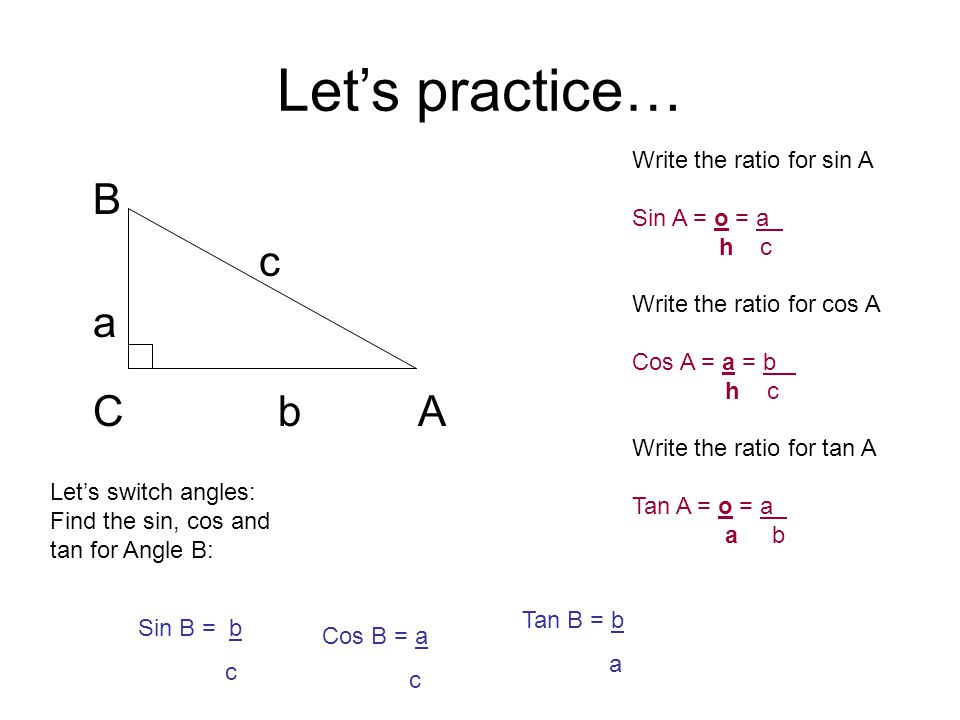 Let’s practice… B c a C b A Write the ratio for sin A Sin A = o = a h c Write the ratio for cos A Cos A = a = b h c Write the ratio for tan A Tan A = o = a a b Let’s switch angles: Find the sin, cos and tan for Angle B: Sin B = b c Cos B = a c Tan B = b a